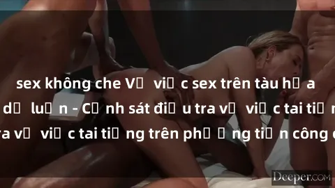 sex không che Vụ việc sex trên tàu hỏa gây xôn xao trong dư luận - Cảnh sát điều tra vụ việc tai tiếng trên phương tiện công cộng