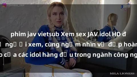 phim jav vietsub Xem sex JAV idol HD để thỏa mãn khẩu vị người xem, cùng ngắm nhìn vẻ đẹp hoàn hảo của các idol hàng đầu trong ngành công nghiệp giải trí ủàiện nay.