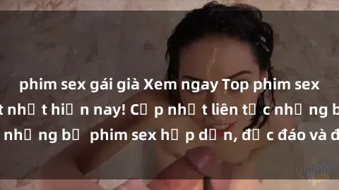 phim sex gái già Xem ngay Top phim sex mới nhất đang hot nhất hiện nay! Cập nhật liên tục những bộ phim sex hấp dẫn, độc đáo và đầy kích thích.