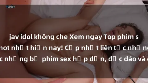jav idol không che Xem ngay Top phim sex mới nhất đang hot nhất hiện nay! Cập nhật liên tục những bộ phim sex hấp dẫn, độc đáo và đầy kích thích.