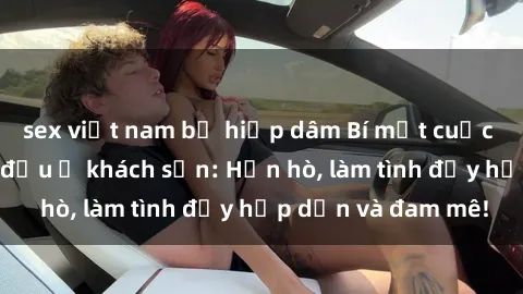 sex việt nam bị hiếp dâm Bí mật cuộc hẹn gái Việt lần đầu ở khách sạn: Hẹn hò, làm tình đầy hấp dẫn và đam mê!