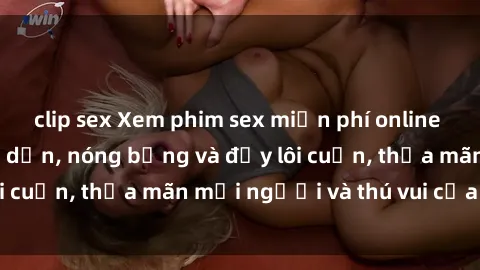 clip sex Xem phim sex miễn phí online ngay tại đây – Hấp dẫn, nóng bỏng và đầy lôi cuốn, thỏa mãn mọi người và thú vui của bạn!
