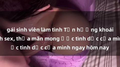 gái sinh viên làm tình Tận hưởng khoái cảm với gái xinh sex, thỏa mãn mong ước tình dục của mình ngay hôm nay