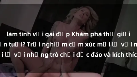 làm tình với gái đẹp Khám phá thế giới sex trực tuyến: Hơn tuổi? Trải nghiệm cảm xúc mới lạ với những trò chơi độc đáo và kích thích người lớn