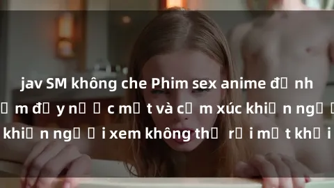 jav SM không che Phim sex anime đỉnh cao: Những tác phẩm đầy nước mắt và cảm xúc khiến người xem không thể rời mắt khỏi màn hình