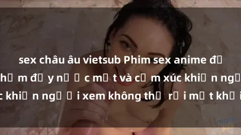 sex châu âu vietsub Phim sex anime đỉnh cao: Những tác phẩm đầy nước mắt và cảm xúc khiến người xem không thể rời mắt khỏi màn hình