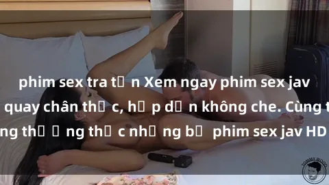 phim sex tra tấn Xem ngay phim sex jav HD với những cảnh quay chân thực, hấp dẫn không che. Cùng thưởng thức những bộ phim sex jav HD hot nhất hiện nay!