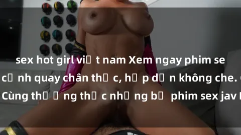 sex hot girl việt nam Xem ngay phim sex jav HD với những cảnh quay chân thực, hấp dẫn không che. Cùng thưởng thức những bộ phim sex jav HD hot nhất hiện nay!